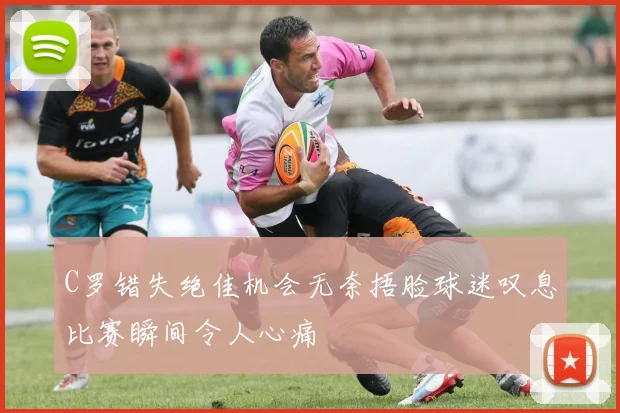 C罗错失绝佳机会无奈捂脸球迷叹息比赛瞬间令人心痛
