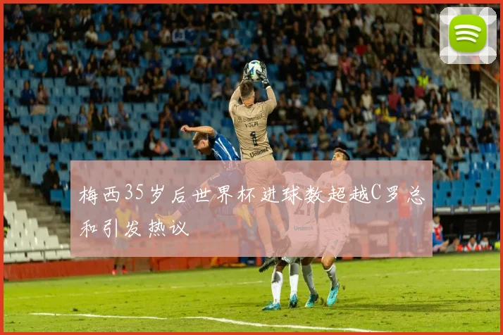 梅西35岁后世界杯进球数超越C罗总和引发热议