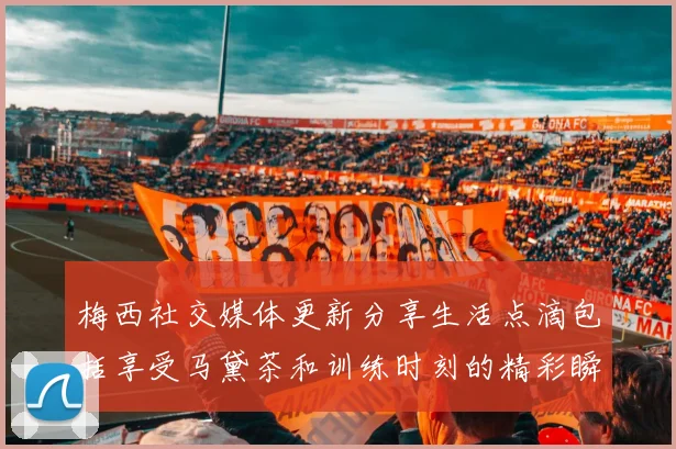 梅西社交媒体更新分享生活点滴包括享受马黛茶和训练时刻的精彩瞬间