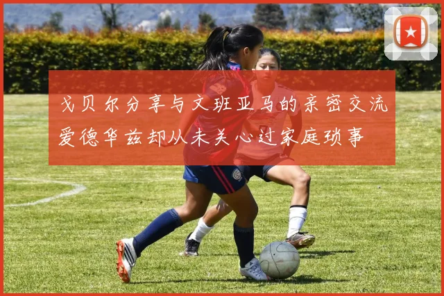 戈贝尔分享与文班亚马的亲密交流爱德华兹却从未关心过家庭琐事