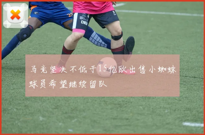 马竞坚决不低于15亿欧出售小蜘蛛球员希望继续留队