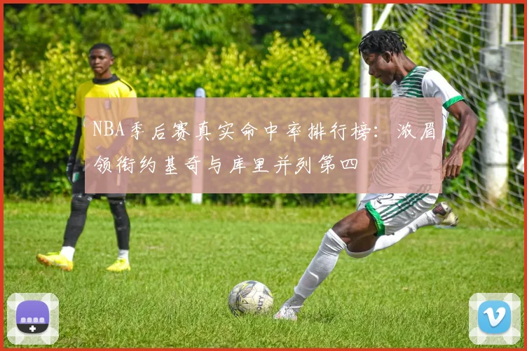 NBA季后赛真实命中率排行榜：浓眉领衔约基奇与库里并列第四