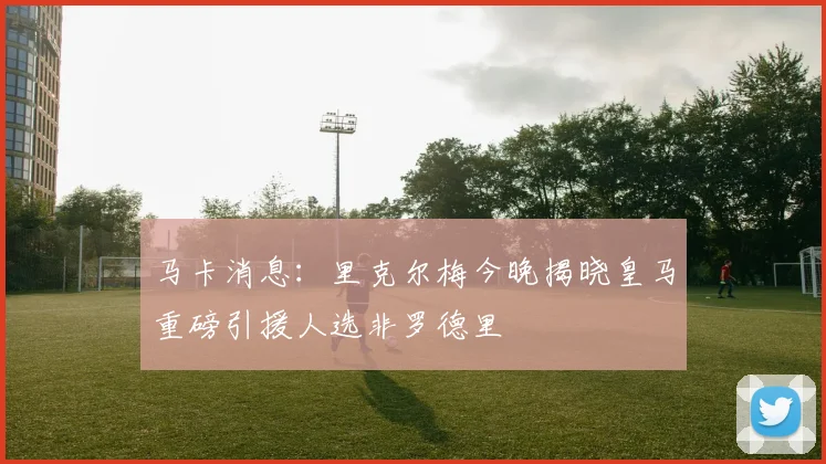 马卡消息：里克尔梅今晚揭晓皇马重磅引援人选非罗德里