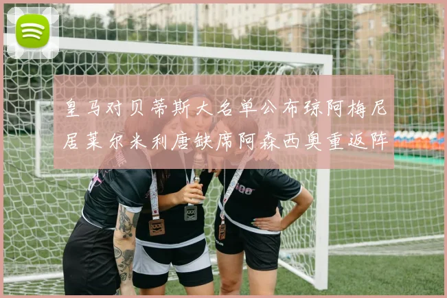 皇马对贝蒂斯大名单公布琼阿梅尼居莱尔米利唐缺席阿森西奥重返阵容