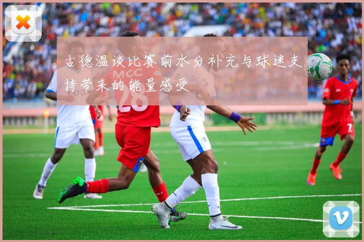 古德温谈比赛前水分补充与球迷支持带来的能量感受