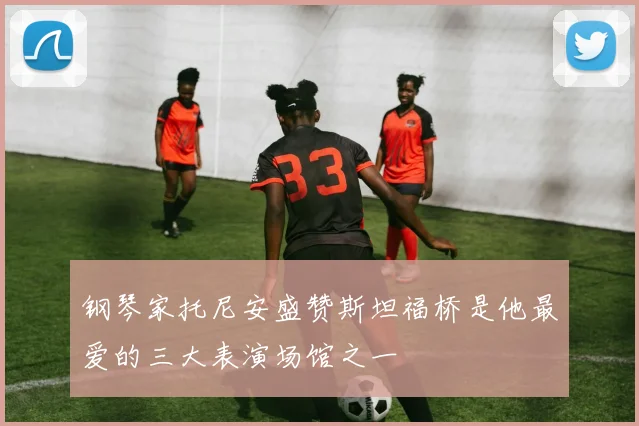 钢琴家托尼安盛赞斯坦福桥是他最爱的三大表演场馆之一