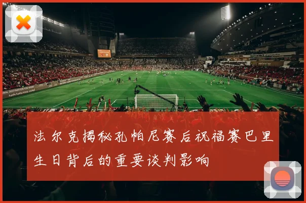 法尔克揭秘孔帕尼赛后祝福赛巴里生日背后的重要谈判影响