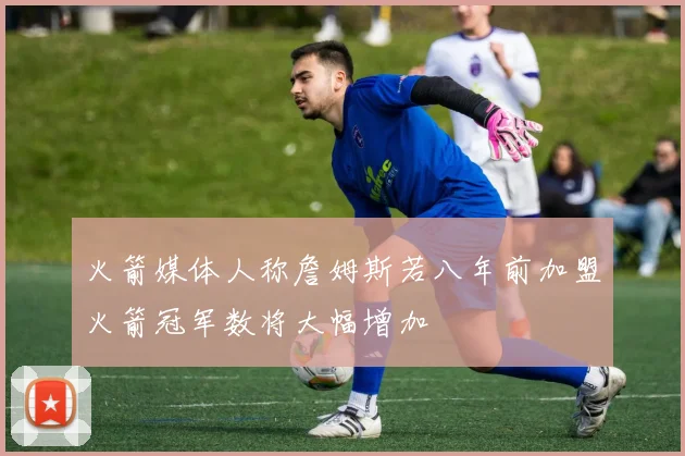 火箭媒体人称詹姆斯若八年前加盟火箭冠军数将大幅增加