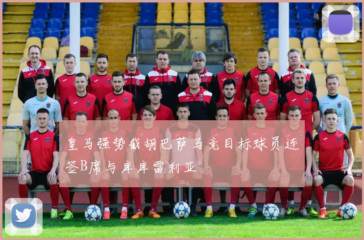 皇马强势截胡巴萨马竞目标球员连签B席与库库雷利亚