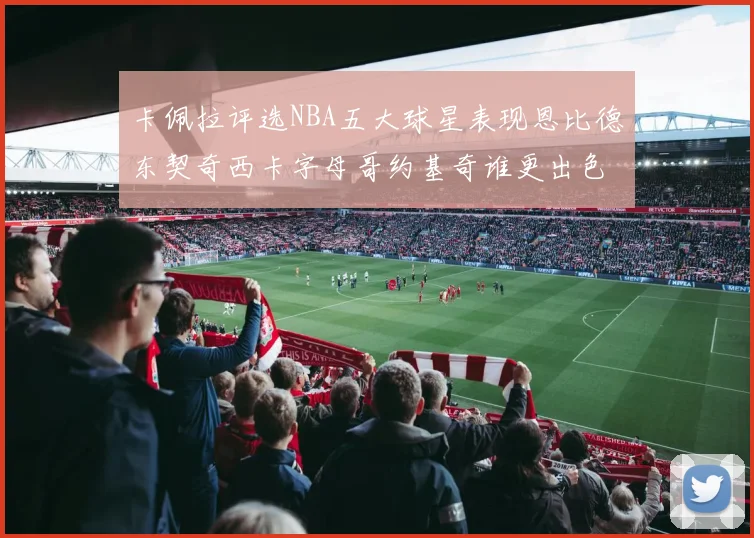 卡佩拉评选NBA五大球星表现恩比德东契奇西卡字母哥约基奇谁更出色