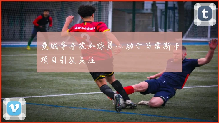 曼城争夺蒙加球员心动于马雷斯卡项目引发关注