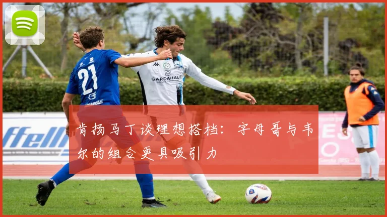 肯扬马丁谈理想搭档：字母哥与韦尔的组合更具吸引力