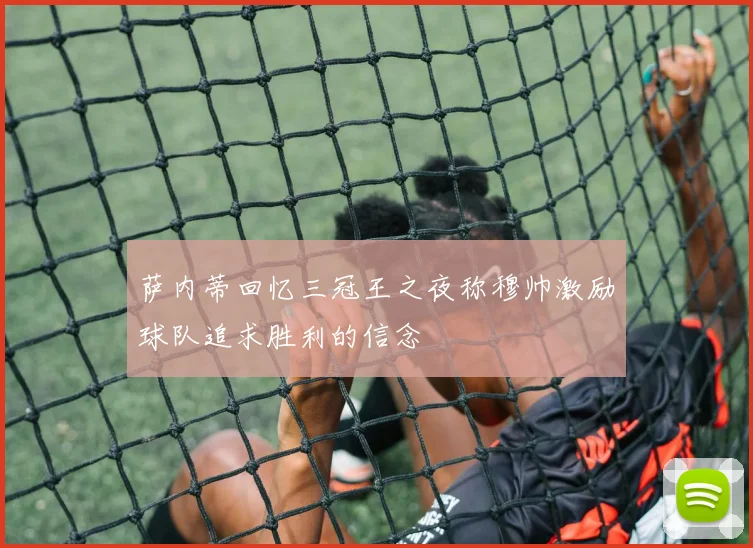 萨内蒂回忆三冠王之夜称穆帅激励球队追求胜利的信念