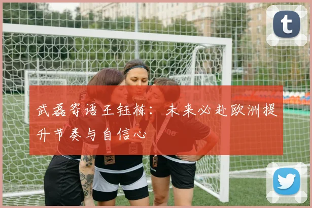 武磊寄语王钰栋：未来必赴欧洲提升节奏与自信心