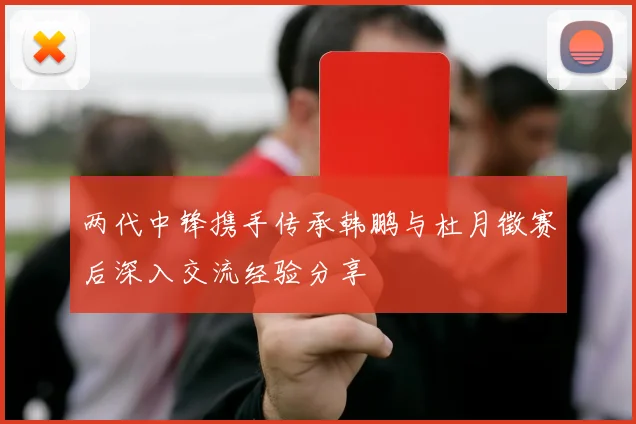 两代中锋携手传承韩鹏与杜月徵赛后深入交流经验分享