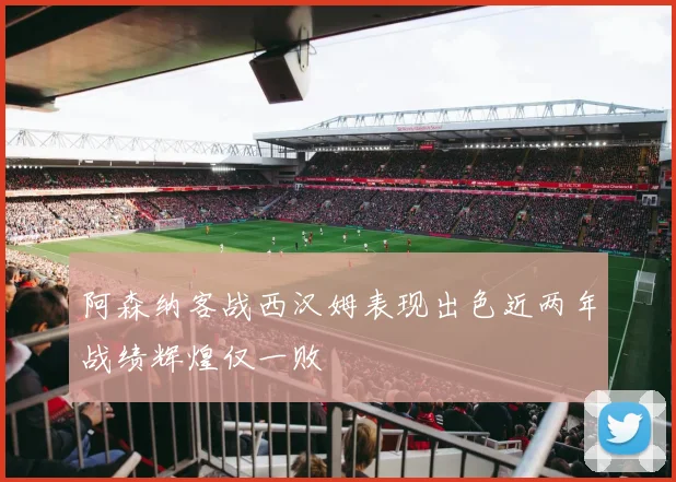 阿森纳客战西汉姆表现出色近两年战绩辉煌仅一败