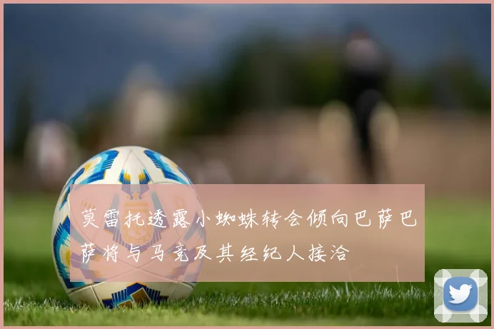 莫雷托透露小蜘蛛转会倾向巴萨巴萨将与马竞及其经纪人接洽