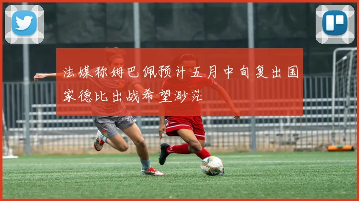 法媒称姆巴佩预计五月中旬复出国家德比出战希望渺茫