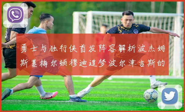 勇士与独行侠首发阵容解析波杰姆斯基梅尔顿穆迪追梦波尔津吉斯的对决亮点