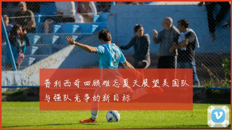 普利西奇回顾难忘夏天展望美国队与强队竞争的新目标