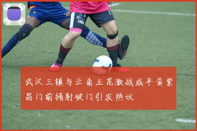 武汉三镇与云南玉昆激战成平黄紫昌门前捅射破门引发热议