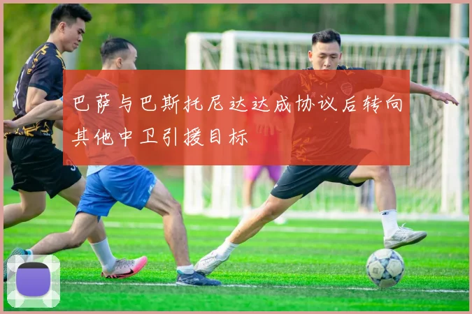 巴萨与巴斯托尼达达成协议后转向其他中卫引援目标