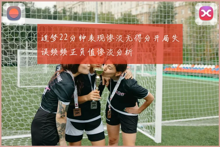 追梦22分钟表现惨淡无得分开局失误频频正负值惨淡分析