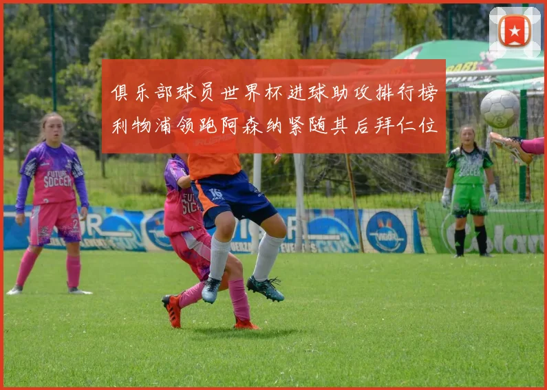 俱乐部球员世界杯进球助攻排行榜利物浦领跑阿森纳紧随其后拜仁位列第三