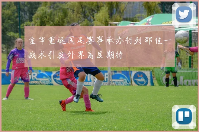 金华重返国足赛事承办行列邵佳一战术引发外界高度期待
