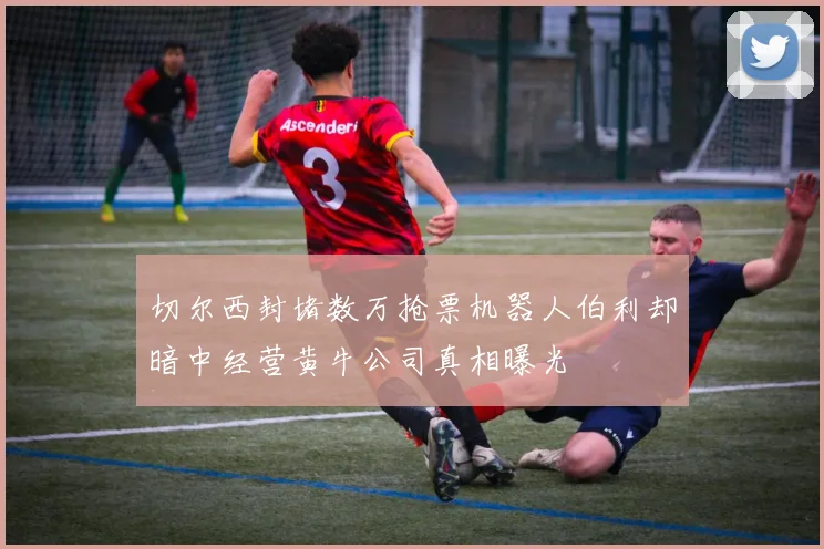 切尔西封堵数万抢票机器人伯利却暗中经营黄牛公司真相曝光